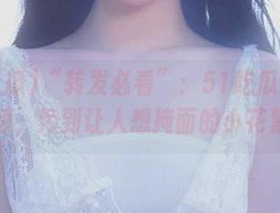 “转发必看”：51吃瓜www视频，污到让人想掩面的小花絮！