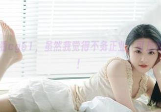 观看cg51，虽然我觉得不务正业，可是真的停不下来！