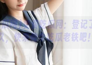 免费吃瓜网：登记了就是永久，快来做个吃瓜老铁吧！