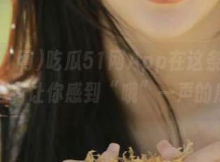 吃瓜51网App在这条线路上，总有让你感到“哦”一声的瓜！