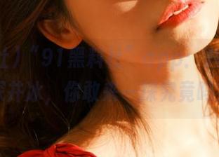 “91黑料社”app：八卦届的深井冰，你敢来一探究竟吗？